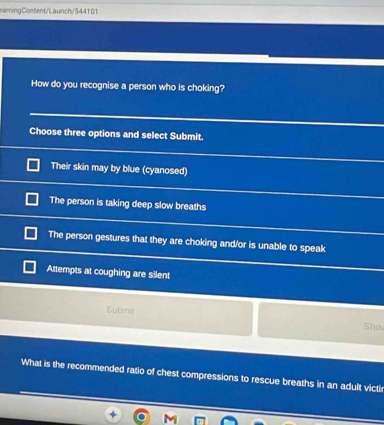 eamingContent/Launch/544101
How do you recognise a person who is choking?
Choose three options and select Submit.
Their skin may by blue (cyanosed)
The person is taking deep slow breaths
The person gestures that they are choking and/or is unable to speak
Attempts at coughing are silent
Submit Shov
What is the recommended ratio of chest compressions to rescue breaths in an adult victir