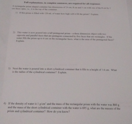 Full explanations, in complete sentences, are required for all responses 
A rectamgulae prism shaped container has dimensions of 24 cm, 8 cm and 5 cm with one of the 8 cm by 5
cm faces open, i e., it is the top of the container. 
1) If this prism is filled with 120 mL of water how high will it fill the prism? Explain. 
2) This water is now poured into a tall pentagonal prism—a three dimension object with two 
opposite and parallel faces that are pentagons connected by five faces that are rectangles. If the 
Explain. water fills the prism up to 6 cm on the rectangular faces, what is the area of the pentagonal faces? 
3) Next the water is poured into a short cylindrical container that it fills to a height of 1.6 cm. What 
is the radius of the cylindrical container? Explain. 
4) If the density of water is 1g/cm^3 and the mass of the rectangular prism with the water was 860 g
and the mass of the short cylindrical container with the water is 695 g, what are the masses of the 
prism and cylindrical container? How do you know?
