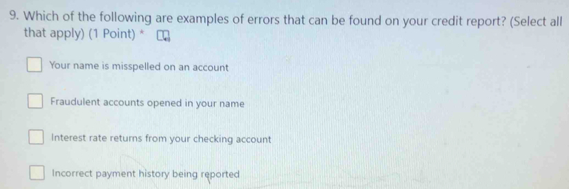 Which of the following are examples of errors that can be found on your credit report? (Select all
that apply) (1 Point) *
Your name is misspelled on an account
Fraudulent accounts opened in your name
Interest rate returns from your checking account
Incorrect payment history being reported