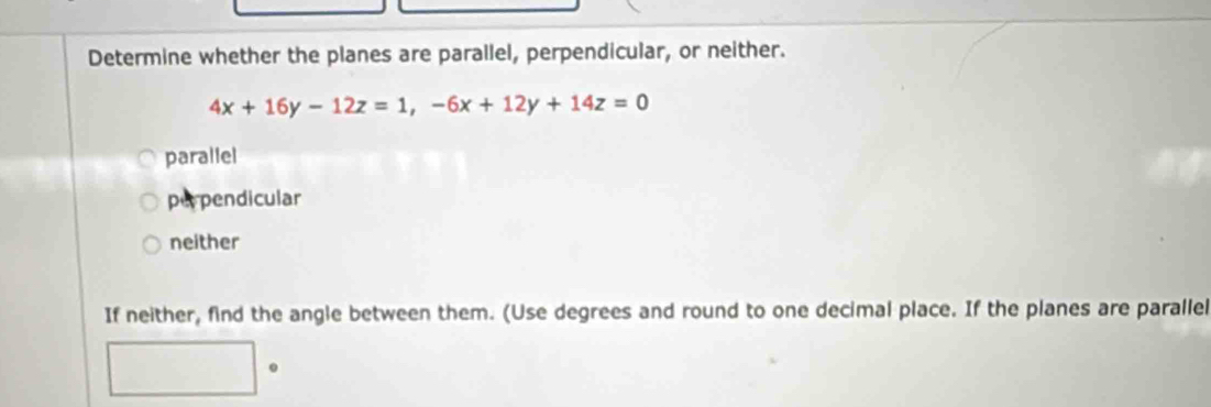 Determine whether the planes are parallel, perpendicular, or neither.
4x+16y-12z=1, -6x+12y+14z=0
parallel
perpendicular
neither
If neither, find the angle between them. (Use degrees and round to one decimal place. If the planes are parallel