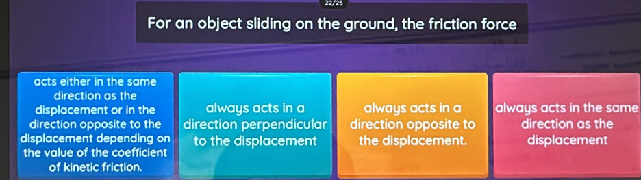 22/25
For an object sliding on the ground, the friction force
acts either in the same
direction as the
displacement or in the always acts in a always acts in a always acts in the same
direction opposite to the direction perpendicular direction opposite to direction as the
displacement depending on to the displacement the displacement. displacement
the value of the coefficient
of kinetic friction.