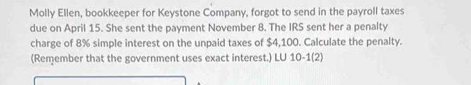 Molly Ellen, bookkeeper for Keystone Company, forgot to send in the payroll taxes 
due on April 15. She sent the payment November 8. The IRS sent her a penalty 
charge of 8% simple interest on the unpaid taxes of $4,100. Calculate the penalty. 
(Remember that the government uses exact interest.) LU 10-1(2)