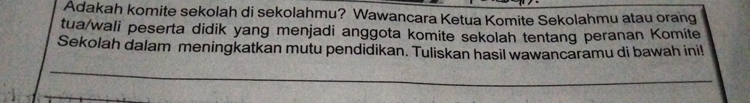 Adakah komite sekolah di sekolahmu? Wawancara Ketua Komite Sekolahmu atau orang 
tua/wali peserta didik yang menjadi anggota komite sekolah tentang peranan Komite 
Sekolah dalam meningkatkan mutu pendidikan. Tuliskan hasil wawancaramu di bawah ini!