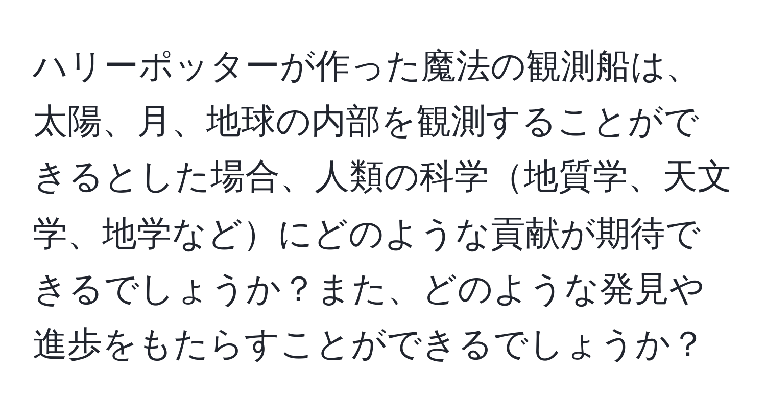 ハリーポッターが作った魔法の観測船は、太陽、月、地球の内部を観測することができるとした場合、人類の科学地質学、天文学、地学などにどのような貢献が期待できるでしょうか？また、どのような発見や進歩をもたらすことができるでしょうか？