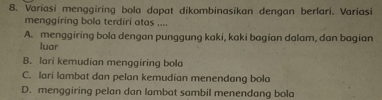 Variasi menggiring bola dapat dikombinasikan dengan berlari. Variasi
menggiring bola terdiri atas ....
A. menggiring bola dengan punggung kaki, kaki bagian dalam, dan bagian
luar
B. lari kemudian menggiring bola
C. lari lambat dan pelan kemudian menendang bola
D. menggiring pelan dan lambat sambil menendang bola