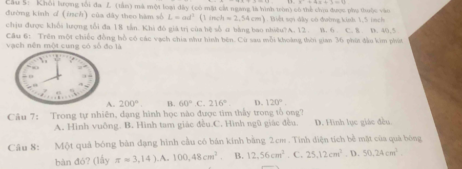 x^2+4x+3=0. 
Cầu 5: Khổi lượng tối đa L (tấn) mà một loại dây (có mặt cất ngang là hình tròn) có thể chịu được phụ thuộc vào
đường kính d (inch) của dây theo hàm số L=ad^2 ( inch approx 2,54cm). Biết sợi dây có đường kính 1,5 inch
chịu được khối lượng tối đa 18 tấn. Khi đó giá trị của hệ số a bằng bao nhiêu?A. 12. B. 6. C. 8. D. 40, 5
Câu 6: Trên một chiếc đồng hồ có các vạch chia như hình bên. Cứ sau mỗi khoảng thời gian 36 phút đầu kim phút
vạch nên một cung có số đo là. 200°. B. 60° .C. 216°. D. 120°. 
Câu 7: Trong tự nhiên, dạng hình học nào được tìm thấy trong tổ ong?
A. Hình vuông. B. Hình tam giác đều.C. Hình ngũ giác đều, D. Hình lục giác đều.
Câu 8: Một quả bóng bàn dạng hình cầu có bán kính bằng 2cm. Tính diện tích bề mặt của quả bóng
bàn đó? (lấy π approx 3,14).A.100,48cm^2. B. 12, 56cm^2. C. 25, 12cm^2. D. 50, 24cm^2.