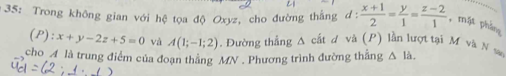 35: Trong không gian với hệ tọa độ Oxyz, cho đường thắng d:  (x+1)/2 = y/1 = (z-2)/1  , mặt phẳng 
(P): x+y-2z+5=0 và A(1;-1;2). Đường thẳng^(cất d và (P) lần lượt tại M và N san 
cho A là trung điểm của đoạn thẳng MN. Phương trình đường thẳng △ ldot a).