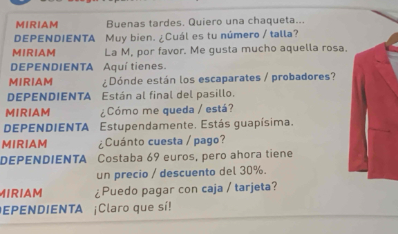 MIRIAM Buenas tardes. Quiero una chaqueta... 
DEPENDIENTA Muy bien. ¿Cuál es tu número / talla? 
MIRIAM La M, por favor. Me gusta mucho aquella rosa. 
DEPENDIENTA Aquí tienes. 
MIRIAM ¿Dónde están los escaparates / probadores? 
DEPENDIENTA Están al final del pasillo. 
MIRIAM ¿Cómo me queda / está? 
DEPENDIENTA Estupendamente. Estás guapísima. 
MIRIAM ¿Cuánto cuesta / pago? 
DEPENDIENTA Costaba 69 euros, pero ahora tiene 
un precio / descuento del 30%. 
MIRIAM ¿Puedo pagar con caja / tarjeta? 
EPENDIENTA ¡Claro que sí!