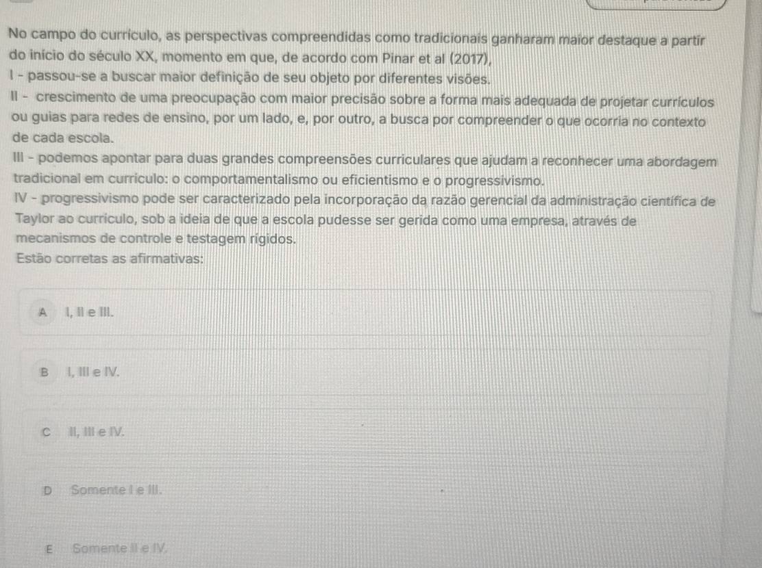 No campo do currículo, as perspectivas compreendidas como tradicionais ganharam maior destaque a partír
do início do século XX, momento em que, de acordo com Pinar et al (2017),
l - passou-se a buscar maior definição de seu objeto por diferentes visões.
II - crescimento de uma preocupação com maior precisão sobre a forma mais adequada de projetar currículos
ou guias para redes de ensino, por um lado, e, por outro, a busca por compreender o que ocorria no contexto
de cada escola.
III - podemos apontar para duas grandes compreensões curriculares que ajudam a reconhecer uma abordagem
tradicional em currículo: o comportamentalismo ou eficientismo e o progressivismo.
IV - progressivismo pode ser caracterizado pela incorporação da razão gerencial da administração científica de
Taylor ao currículo, sob a ideia de que a escola pudesse ser gerida como uma empresa, através de
mecanismos de controle e testagem rígidos.
Estão corretas as afirmativas:
A l, I e ⅢII.
B I, Ⅲe IV.
C II, II e IV.
D Somente I e III.
E Somente II e IV.