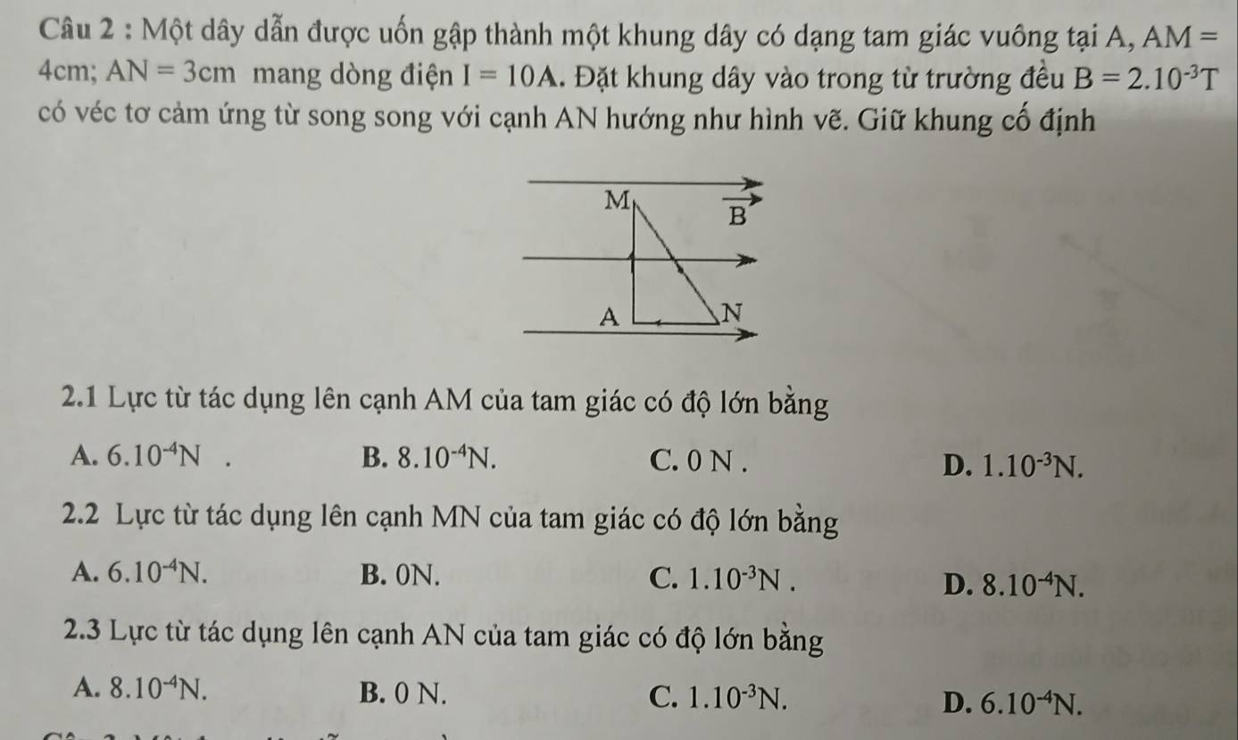 Một dây dẫn được uốn gập thành một khung dây có dạng tam giác vuông tại A, AM=
4cm; AN=3cm mang dòng điện I=10A. Đặt khung dây vào trong từ trường đều B=2.10^(-3)T
có véc tơ cảm ứng từ song song với cạnh AN hướng như hình vẽ. Giữ khung cổ định
2.1 Lực từ tác dụng lên cạnh AM của tam giác có độ lớn bằng
A. 6.10^(-4)N B. 8.10^(-4)N. C. 0 N . D. 1.10^(-3)N.
2.2 Lực từ tác dụng lên cạnh MN của tam giác có độ lớn bằng
A. 6.10^(-4)N. B. 0N. C. 1.10^(-3)N.
D. 8.10^(-4)N.
2.3 Lực từ tác dụng lên cạnh AN của tam giác có độ lớn bằng
A. 8.10^(-4)N. B. 0 N. C. 1.10^(-3)N. D. 6.10^(-4)N.