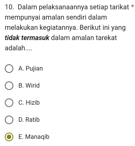 Dalam pelaksanaannya setiap tarikat *
mempunyai amalan sendiri dalam
melakukan kegiatannya. Berikut ini yang
tidak termasuk dalam amalan tarekat
adalah....
A. Pujian
B. Wirid
C. Hizib
D. Ratib
E. Manaqib