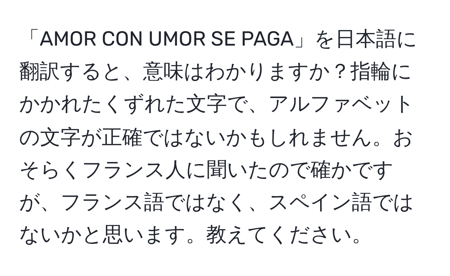 「AMOR CON UMOR SE PAGA」を日本語に翻訳すると、意味はわかりますか？指輪にかかれたくずれた文字で、アルファベットの文字が正確ではないかもしれません。おそらくフランス人に聞いたので確かですが、フランス語ではなく、スペイン語ではないかと思います。教えてください。