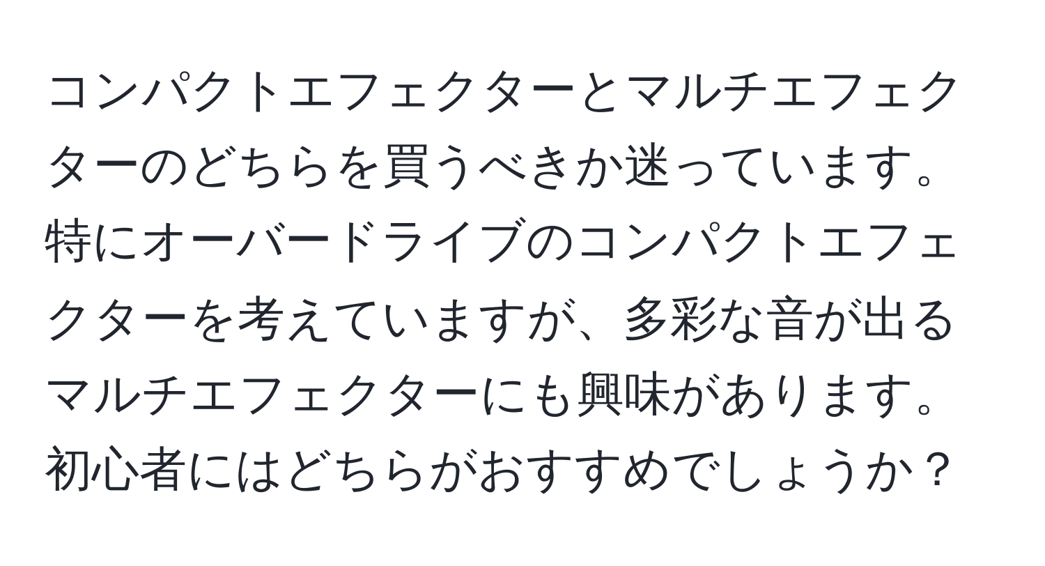 コンパクトエフェクターとマルチエフェクターのどちらを買うべきか迷っています。特にオーバードライブのコンパクトエフェクターを考えていますが、多彩な音が出るマルチエフェクターにも興味があります。初心者にはどちらがおすすめでしょうか？