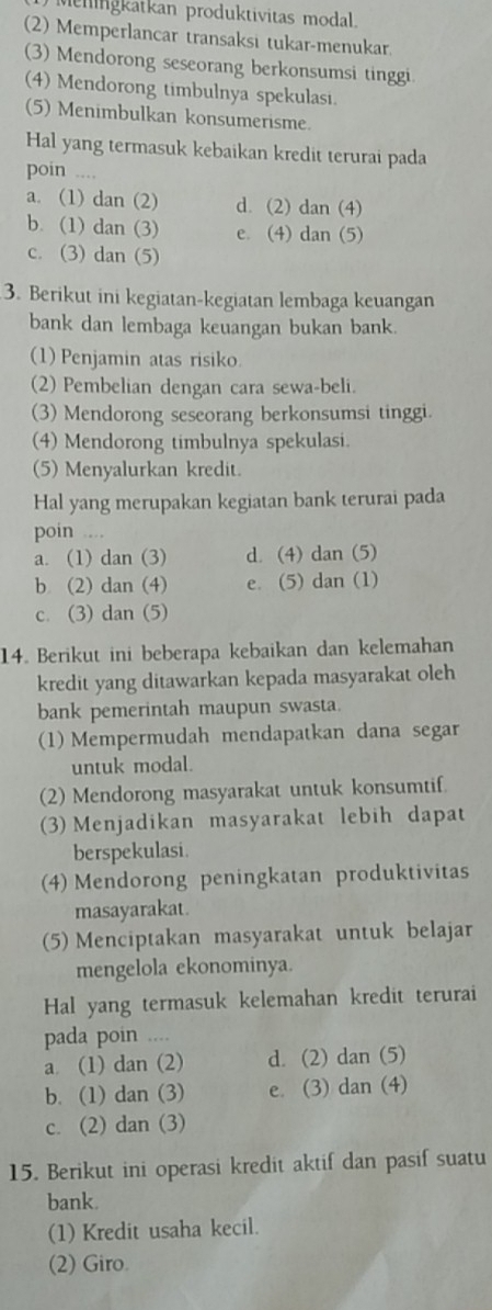 ) Meningkatkan produktivitas modal
(2) Memperlancar transaksi tukar-menukar.
(3) Mendorong seseorang berkonsumsi tinggi
(4) Mendorong timbulnya spekulasi.
(5) Menimbulkan konsumerisme.
Hal yang termasuk kebaikan kredit terurai pada
poin ....
a. (1) dan (2) d. (2) dan (4)
b. (1) dan (3) e. (4) dan (5)
c. (3) dan (5)
3. Berikut ini kegiatan-kegiatan lembaga keuangan
bank dan lembaga keuangan bukan bank.
(1) Penjamin atas risiko.
(2) Pembelian dengan cara sewa-beli.
(3) Mendorong seseorang berkonsumsi tinggi.
(4) Mendorong timbulnya spekulasi.
(5) Menyalurkan kredit.
Hal yang merupakan kegiatan bank terurai pada
poin ....
a. (1) dan (3) d. (4) dan (5)
b (2) dan (4) e. (5) dan (1)
c. (3) dan (5)
14. Berikut ini beberapa kebaikan dan kelemahan
kredit yang ditawarkan kepada masyarakat oleh
bank pemerintah maupun swasta.
(1) Mempermudah mendapatkan dana segar
untuk modal.
(2) Mendorong masyarakat untuk konsumtif.
(3) Menjadikan masyarakat lebih dapat
berspekulasi.
(4) Mendorong peningkatan produktivitas
masayarakat.
(5) Menciptakan masyarakat untuk belajar
mengelola ekonominya
Hal yang termasuk kelemahan kredit terurai
pada poin ....
a (1) dan (2) d. (2) dan (5)
b. (1) dan (3) e. (3) dan (4)
c. (2) dan (3)
15. Berikut ini operasi kredit aktif dan pasif suatu
bank.
(1) Kredit usaha kecil.
(2) Giro.