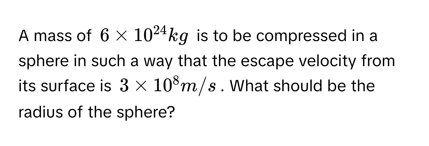 A mass of $6 * 10^(24) kg$ is to be compressed in a sphere in such a way that the escape velocity from its surface is $3 * 10^8 m/s$. What should be the radius of the sphere?