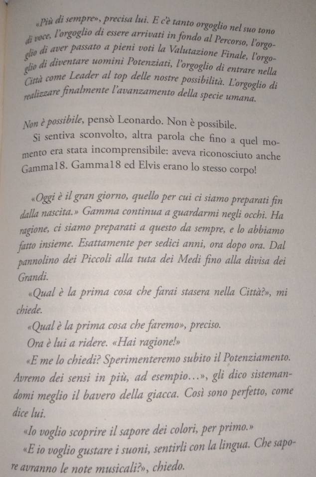 «Più di sempre», precisa lui. E c'è tanto orgoglio nel suo tono
di voce, l’orgoglio di essere arrivati in fondo al Percorso, l'orgo-
glio dì aver passato a pieni voti la Valutazione Finale, l’orgo-
glio di diventare uomini Potenziati, l’orgoglio di entrare nella
Cità come Leader al top delle nostre possibilità. L'orgoglio di
realizzare finalmente l’avanzamento della specie umana.
Non è possibile, pensò Leonardo. Non è possibile.
Si sentiva sconvolto, altra parola che fino a quel mo-
mento era stata incomprensibile: aveva riconosciuto anche
Gamma18. Gamma18 ed Elvis erano lo stesso corpo!
«Oggi è il gran giorno, quello per cui ci siamo preparati fin
dalla nascita.» Gamma continua a guardarmi negli occhi. Ha
ragione, ci siamo preparati a questo da sempre, e lo abbiamo
fatto insieme. Esattamente per sedici anni, ora dopo ora. Dal
pannolino dei Piccoli alla tuta dei Medi fino alla divisa dei
Grandi.
«Qual è la prima cosa che farai stasera nella Città?», mi
chiede.
«Qual è la prima cosa che faremo», preciso.
Ora è lui a ridere. «Hai ragione!»
«E me lo chiedi? Sperimenteremo subito il Potenziamento.
Avremo dei sensi in più, ad esempio...», gli dico sisteman-
domi meglio il bavero della giacca. Così sono perfetto, come
dice lui.
«Io voglio scoprire il sapore dei colori, per primo.»
«E io voglio gustare i suoni, sentirli con la lingua. Che sapo-
re avranno le note musicali?», chiedo.