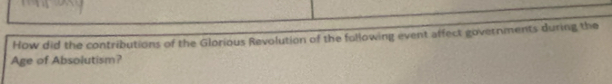 How did the contributions of the Glorious Revolution of the following event affect governments during the 
Age of Absolutism?