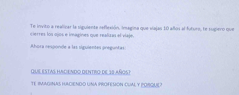 Te invito a realizar la siguiente reflexión. Imagina que viajas 10 años al futuro, te sugiero que 
cierres los ojos e imagines que realizas el viaje. 
Ahora responde a las siguientes preguntas: 
QUE ESTAS HACIENDO DENTRO DE 10 añOS? 
TE IMAGINAS HACIENDO UNA PROFESION CUAL Y PORQUE?