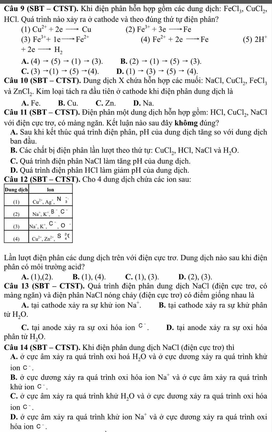(SBT - CTST). Khi điện phân hỗn hợp gồm các dung dịch: FeCl_3,CuCl_2,
HCl. Quá trình nào xảy ra ở cathode và theo đúng thứ tự điện phân?
(1) Cu^(2+)+2eto Cu (2) Fe^(3+)+3eto Fe
(3) Fe^(3+)+1eto Fe^(2+) (4) Fe^(2+)+2eto Fe (5) 2H^+
+2eto H_2
A. (4)to (5)to (1)to (3). B. (2)to (1)to (5)to (3).
C. (3)to (1)to (5)to (4). D. (1)to (3)to (5)to (4).
Câu 10(SBT-CTST). Dung dịch X chứa hỗn hợp các muối: NaCl,CuCl_2,FeCl_3
và ZnCl_2 4. Kim loại tách ra đầu tiên ở cathode khi điện phân dung dịch là
A. Fe. B. Cu. C. Zn. D. Na.
Câu 11 (SBT - CTST). Điện phân một dung dịch hỗn hợp gồm: HCl,CuCl_2, , NaCl
với điện cực trơ, có màng ngăn. Kết luận nào sau đây khômg đúng?
A. Sau khi kết thúc quá trình điện phân, pH của dung dịch tăng so với dung dịch
ban đầu.
B. Các chất bị điện phân lần lượt theo thứ tự: CuCl_2,HCl,NaCl và H_2O.
C. Quá trình điện phân NaCl làm tăng pH của dung dịch.
D. Quá trình điện phân HCl làm giảm pH của dung dịch.
Câu 1 12(SBT-CTST). Cho 4 dung dịch chứa các ion sau:
Lần lượt điện phân các dung dịch trên với điện cực trơ. Dung dịch nào sau khi điện
phân có môi trường acid?
A. (1),(2). B. (1), (4). C. (1), (3). D. (2), (3).
Câu 13(SBT-CTST). Quá trình điện phân dung dịch NaCl (điện cực trơ, có
màng ngăn) và điện phân NaCl nóng chảy (điện cực trơ) có điểm giống nhau là
A. tại cathode xảy ra sự khử ion Na^+. B. tại cathode xảy ra sự khử phân
tử H_2O.
C. tại anode xảy ra sự oxi hóa ion C^-. D. tại anode xảy ra sự oxi hóa
phân tử H_2O.
Câu 14(SBT-CTST). Khi điện phân dung dịch NaCl (điện cực trơ) thì
A. ở cực âm xảy ra quá trình oxi hoá H_2O và ở cực dương xảy ra quá trình khử
ion C^-
B. ở cực dương xảy ra quá trình oxi hóa ion Na^+ * và ở cực âm xảy ra quá trình
khử ion C^-
C. ở cực âm xảy ra quá trình khử H_2O và ở cực dương xảy ra quá trình oxi hóa
ion C^-
D. ở cực âm xảy ra quá trình khử ion Na^+ và ở cực dương xảy ra quá trình oxi
hóa ion □