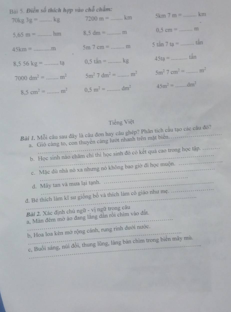 Điền số thích hợp vào chỗ chấm:
70kg3g= _ kg 7200m= _  km 5km7m= _  km
0.5cm= _ m
5,65m= _  hm 8,5dm= _ m
45km= _. m
5m7cm= _ m 5tan 7ta= _ t^(frac 1)3n
8,556kg= _ tạ 0,5tan= _  kg
45ta= _ t^(frac 1)3n
7000dm^2= _ m^2 5m^27dm^2= _ m^2 5m^27cm^2= _ m^2
8,5cm^2= _ m^2 0,5m^2= _ dm^2 45m^2= _ dm^2
Tiếng Việt
Bài 1. Mỗi câu sau đây là câu đơn hay câu ghép? Phân tích cầu tạo các câu đó?
_
_
a. Gió càng to, con thuyền càng lướt nhanh trên mặt biển.
_
b. Học sinh nào chăm chi thì học sinh đó có kết quả cao trong học tập.
_
c. Mặc dù nhà nó xa nhưng nó không bao giờ đi học muộn.
d. Mây tan và mưa lại tạnh.
đ. Bé thích làm kĩ sư giống bố và thích làm cô giáo như mẹ.
_
Bài 2. Xác định chủ ngữ - vị ngữ trong câu
a, Màn đêm mờ ảo đang lắng dần rồi chìm vào đất.
b, Hoa loa kèn mở rộng cánh, rung rinh dưới nước.
_c, Buổi sáng, núi đồi, thung lũng, làng bản chìm trong biển mây mù.