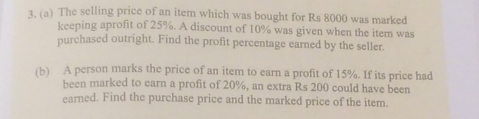 The selling price of an item which was bought for Rs 8000 was marked 
keeping aprofit of 25%. A discount of 10% was given when the item was 
purchased outright. Find the profit percentage earned by the seller. 
(b) A person marks the price of an item to earn a profit of 15%. If its price had 
been marked to earn a profit of 20%, an extra Rs 200 could have been 
earned. Find the purchase price and the marked price of the item.