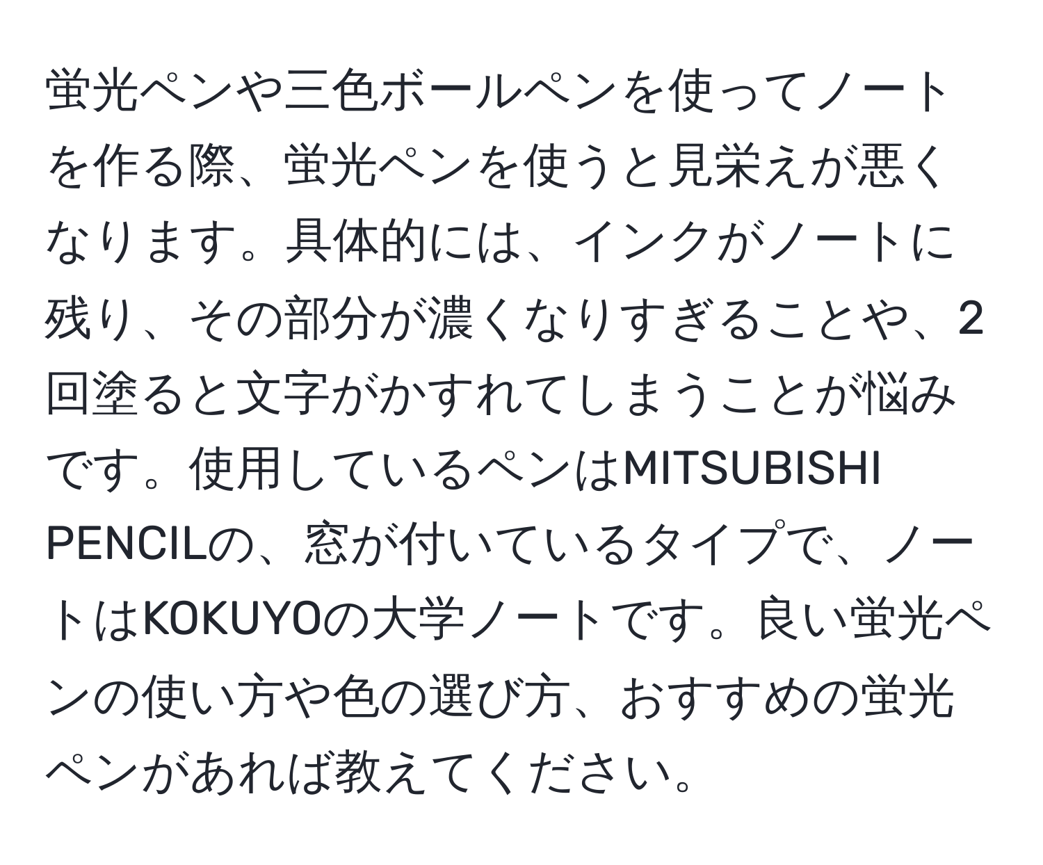 蛍光ペンや三色ボールペンを使ってノートを作る際、蛍光ペンを使うと見栄えが悪くなります。具体的には、インクがノートに残り、その部分が濃くなりすぎることや、2回塗ると文字がかすれてしまうことが悩みです。使用しているペンはMITSUBISHI PENCILの、窓が付いているタイプで、ノートはKOKUYOの大学ノートです。良い蛍光ペンの使い方や色の選び方、おすすめの蛍光ペンがあれば教えてください。