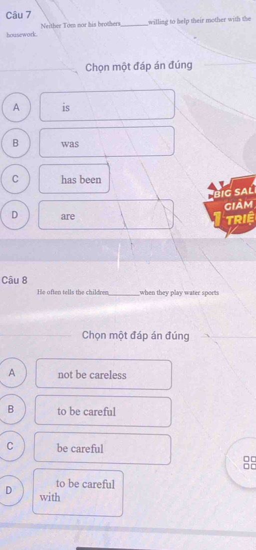 Neither Tom nor his brothers_ willing to help their mother with the
housework.
Chọn một đáp án đúng
A is
B was
C has been
BIG SAL
giảm
D are
TRIệ
Câu 8
He often tells the children_ when they play water sports
Chọn một đáp án đúng
A not be careless
B to be careful
C be careful
□□
[
to be careful
D with