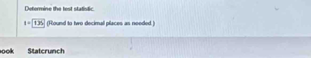 Determine the test statistic
t=135 (Round to two decimal places as needed.) 
ook Statcrunch
