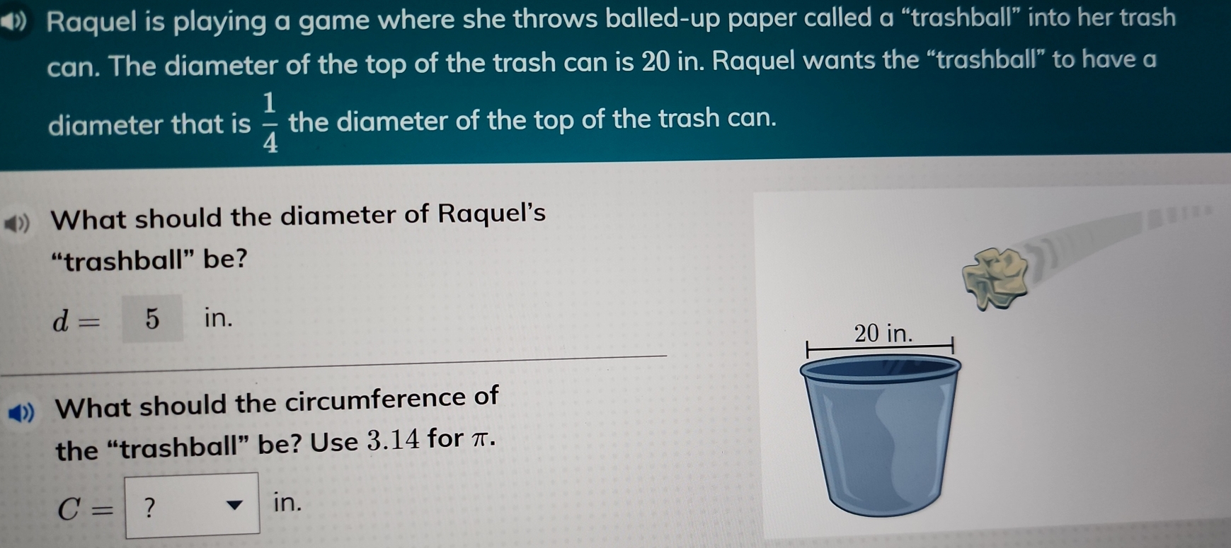 Raquel is playing a game where she throws balled-up paper called a “trashball” into her trash 
can. The diameter of the top of the trash can is 20 in. Raquel wants the “trashball” to have a 
diameter that is  1/4  the diameter of the top of the trash can. 
What should the diameter of Raquel's 
“trashball” be?
d=5 in. 
What should the circumference of 
the “trashball” be? Use 3.14 for π.
C= ? ^circ  in