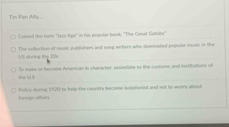 Tin Pan Ally...
Coined the term ''Jazz Age'' in his popular book, ''The Great Gatsby''
The collection of music publishers and song writers who dominated popular music in the
US during the 20s
To make or become American in character; assimilate to the customs and institutions of
the U.S
Policy during 1920 to help the country become isolationist and not to worry about
foreign affairs