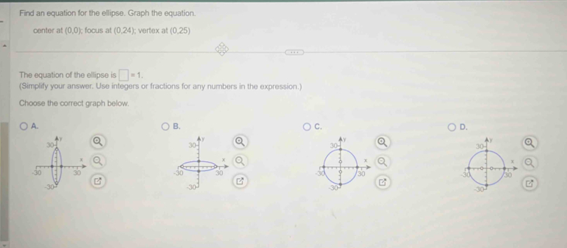 Find an equation for the ellipse. Graph the equation.
center at (0,0); focus at (0,24) I; vertex at (0,25)
The equation of the ellipse is □ =1.
(Simplify your answer. Use integers or fractions for any numbers in the expression.)
Choose the correct graph below.
A.
B.
C.
D.
-