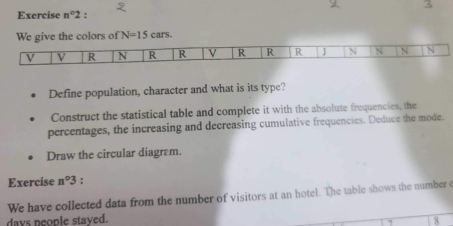 Exercise n°2 : 
We give the colors of N=15 cars. 
Define population, character and what is its type? 
Construct the statistical table and complete it with the absolute frequencies, the 
percentages, the increasing and decreasing cumulative frequencies. Deduce the mode. 
Draw the circular diagram. 
Exercise n°3 : 
We have collected data from the number of visitors at an hotel. The table shows the number c
days people stayed. 8
7