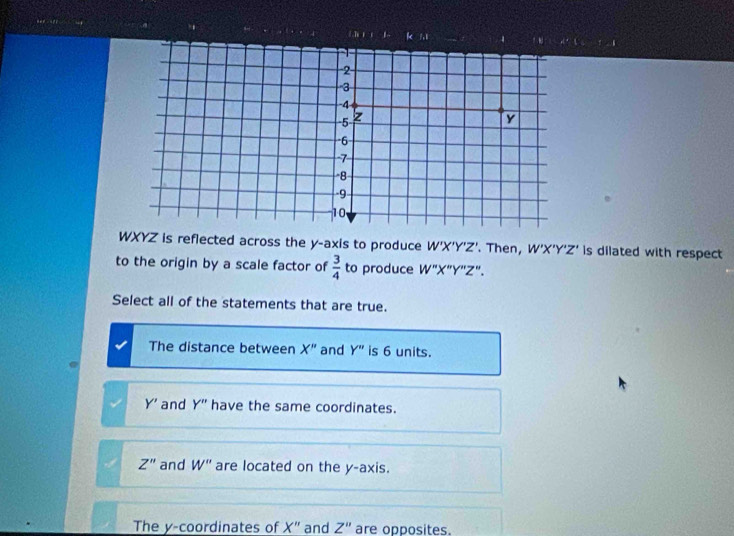 7,1

2
3
-4
5 z
y
6
7
8
-9
10
WXYZ is reflected across the y-axis to produce W'X'Y'Z'. Then, W'X'Y'Z' is dilated with respect
to the origin by a scale factor of  3/4  to produce W''X''Y''Z''. 
Select all of the statements that are true.
The distance between X'' and Y'' is 6 units.
Y' and Y'' have the same coordinates.
Z'' and W'' are located on the y-axis.
The y-coordinates of X'' and Z'' are opposites.