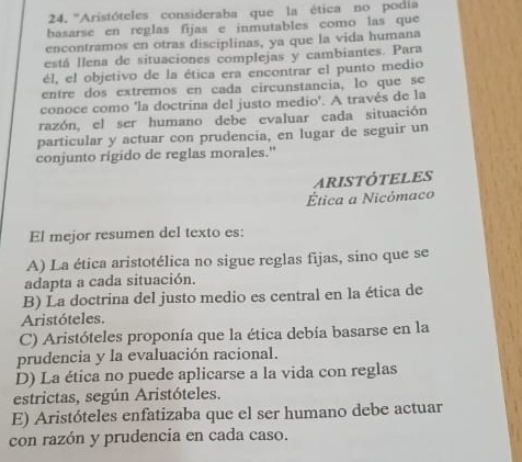 ''Aristóteles consideraba que la ética no podia
basarse en reglas fijas e inmutables como las que
encontramos en otras disciplinas, ya que la vida humana
está llena de situaciones complejas y cambiantes. Para
él, el objetivo de la ética era encontrar el punto medio
entre dos extremos en cada circunstancia, lo que se
conoce como 'la doctrina del justo medio'. A través de la
razón, el ser humano debe evaluar cada situación
particular y actuar con prudencia, en lugar de seguir un
conjunto rigido de reglas morales."
ARISTÓTELES
Ética a Nicómaco
El mejor resumen del texto es:
A) La ética aristotélica no sigue reglas fijas, sino que se
adapta a cada situación.
B) La doctrina del justo medio es central en la ética de
Aristóteles.
C) Aristóteles proponía que la ética debía basarse en la
prudencia y la evaluación racional.
D) La ética no puede aplicarse a la vida con reglas
estrictas, según Aristóteles.
E) Aristóteles enfatizaba que el ser humano debe actuar
con razón y prudencia en cada caso.