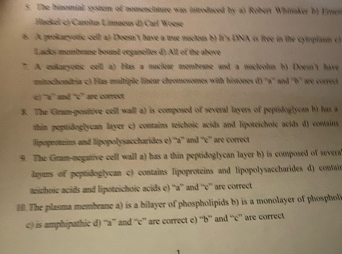 The binomial system of nomenciature was introduced by a) Rober Whinaker b) Eimen
Haekel () Carotus Linnaeus () Carl Woese
6. At prokaryotic cell a) Doesn't have a true nucieus b) It's DNA is fiee in the cytoptumm c)
Lacks membrane bound organelles d) All of the above
7. A eukaryotic cell a) Has a nuclear membrane and a nucleolas b) Doesn't have
minchondria c) Has multiple linear chromosomes with histones d) ''a'' and ''b'' are correct
e) ''a' nd ''c” are correct
3. The Grum-positive cell wall a) is composed of several layers of peptidoglycan b) has a
tim peprideglycan layer c) contains teichoic acids and lipoteichoie acids d) contains 
Tipopretzins and lipopolysaccharides e) ''a”' and “'c” are correct
9. The Gram negative cell wall a) has a thin peptidoglycan layer b) is composed of severa
layers of peptidoglycan c) contains lipoproteins and lipopolysaccharides d) contain
aeichoic acids and lipoteichoic acids c) “a” and “'c” are correct
0. The plasma membrane a) is a bilayer of phospholipids b) is a monolayer of phosphol
c) is amphipathic d) “a” and “c” are correct e) “b” and “c” are correct