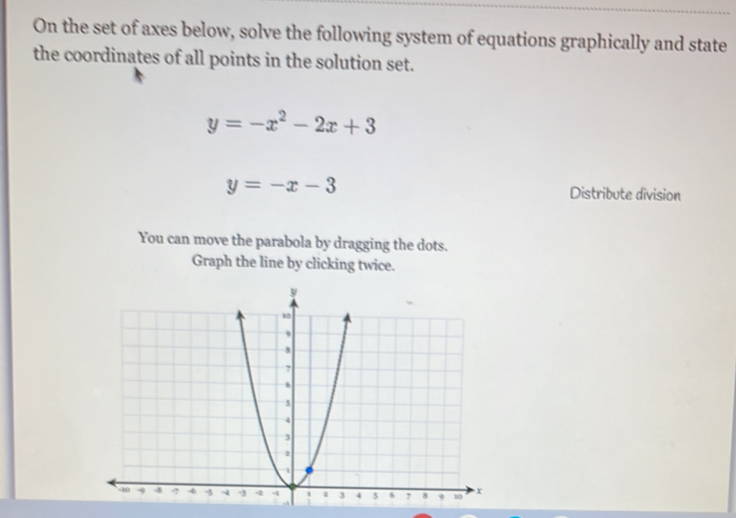 On the set of axes below, solve the following system of equations graphically and state
the coordinates of all points in the solution set.
y=-x^2-2x+3
y=-x-3
Distribute division
You can move the parabola by dragging the dots.
Graph the line by clicking twice.