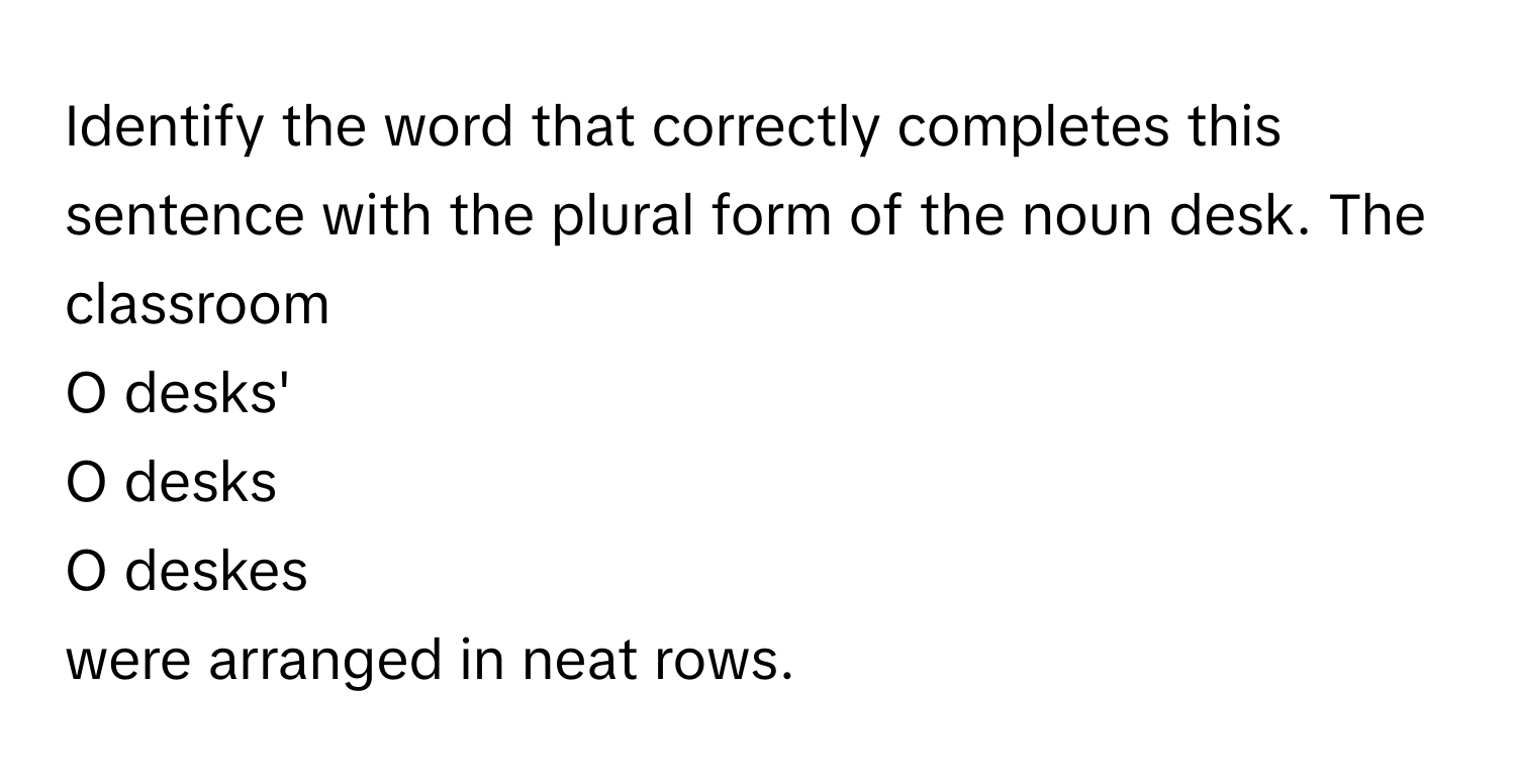 Identify the word that correctly completes this sentence with the plural form of the noun desk. The classroom 
O desks' 
O desks 
O deskes 
were arranged in neat rows.