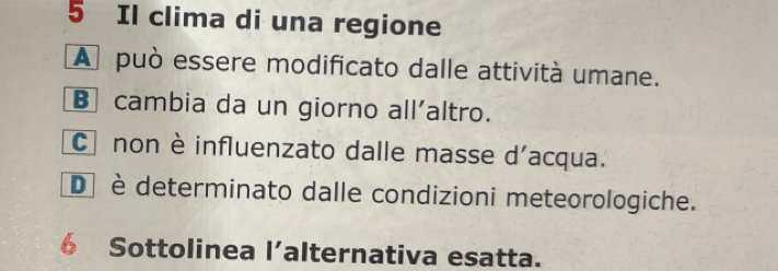 Il clima di una regione
A può essere modificato dalle attività umane.
B cambia da un giorno all'altro.
C non è influenzato dalle masse d'acqua.
D è determinato dalle condizioni meteorologiche.
6 Sottolinea l’alternativa esatta.