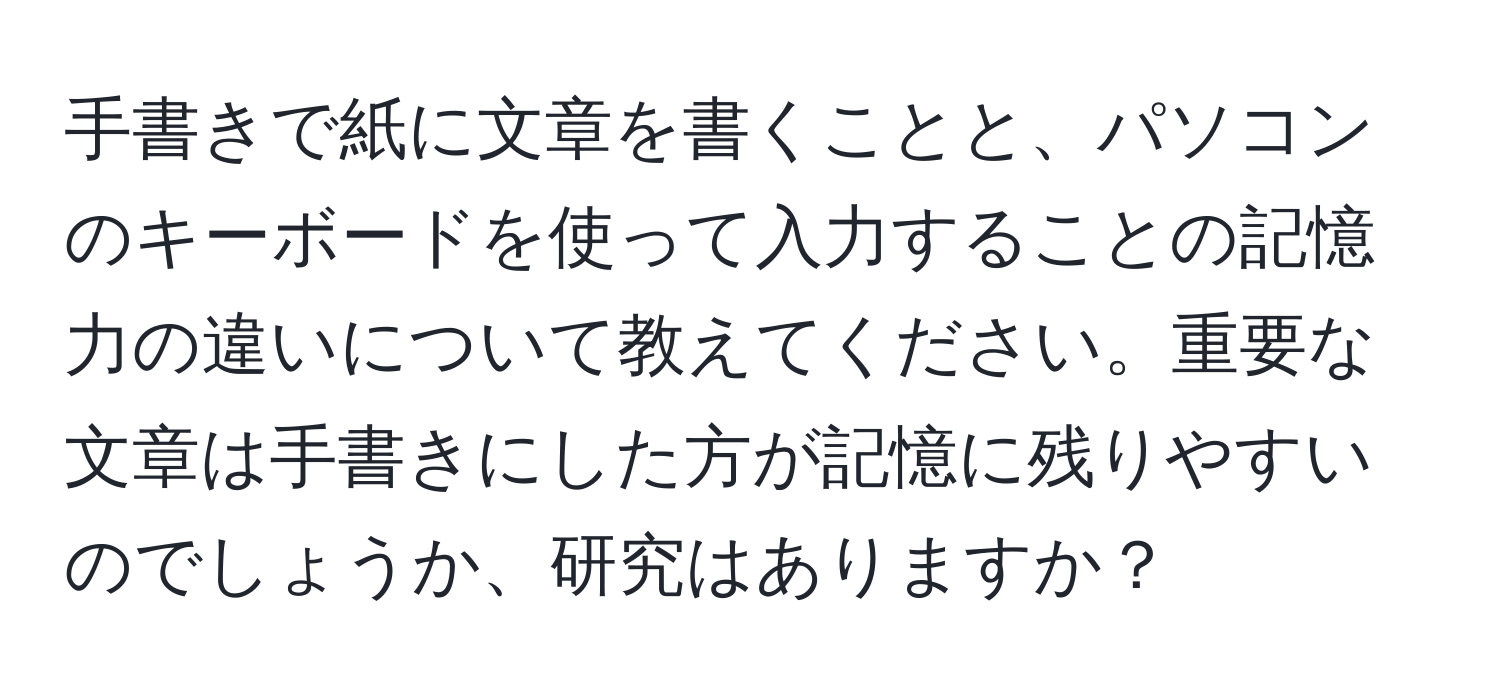 手書きで紙に文章を書くことと、パソコンのキーボードを使って入力することの記憶力の違いについて教えてください。重要な文章は手書きにした方が記憶に残りやすいのでしょうか、研究はありますか？