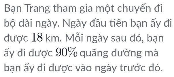 Bạn Trang tham gia một chuyến đi 
bộ dài ngày. Ngày đầu tiên bạn ấy đi 
được 18 km. Mỗi ngày sau đó, bạn 
ấy đi được 90% quãng đường mà 
bạn ấy đi được vào ngày trước đó.