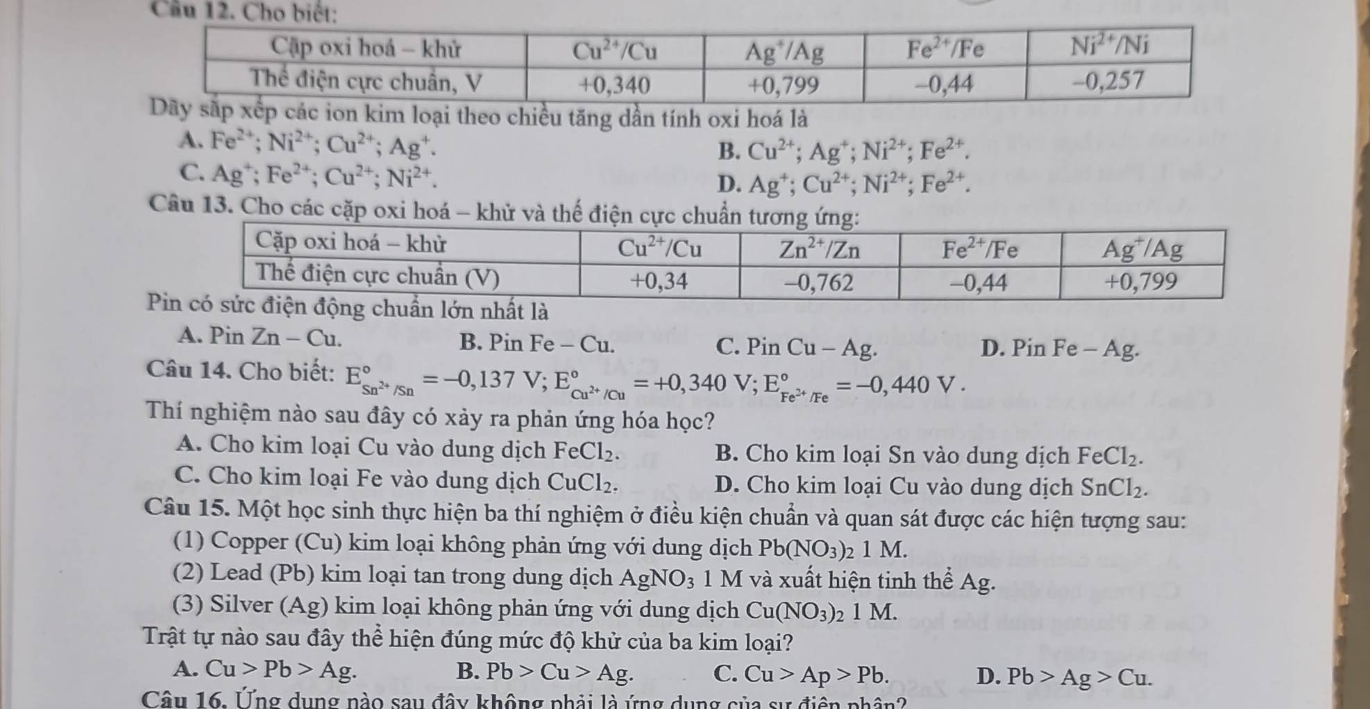 Ch
im loại theo chiều tăng dần tính oxi hoá là
A. Fe^(2+);Ni^(2+);Cu^(2+);Ag^+.
B. Cu^(2+);Ag^+;Ni^(2+);Fe^(2+).
C. Ag^+;Fe^(2+);Cu^(2+);Ni^(2+).
D. Ag^+;Cu^(2+);Ni^(2+);Fe^(2+).
Câu 13. Cho các cặp oxi hoá - khử và thế
A. Pin Zn-Cu. B. Pin Fe-Cu. PinCu-Ag. D. Pin Fe - Ag.
C.
Câu 14. Cho biết: E_Sn^(2+)/Sn^circ =-0,137V;E_cu^(2+)/Cu^circ =+0,340V;E_Fe^(2+)/Fe^circ =-0,440V.
Thí nghiệm nào sau đây có xảy ra phản ứng hóa học?
A. Cho kim loại Cu vào dung dịch FeCl_2. B. Cho kim loại Sn vào dung dịch FeCl_2.
C. Cho kim loại Fe vào dung dịch CuCl_2. D. Cho kim loại Cu vào dung dịch SnCl_2.
Câu 15. Một học sinh thực hiện ba thí nghiệm ở điều kiện chuẩn và quan sát được các hiện tượng sau:
(1) Copper (Cu) kim loại không phản ứng với dung dịch Pb(NO_3): 2 M.
(2) Lead (Pb) kim loại tan trong dung dịch AgNO_3 1 M và xuất hiện tinh thể Ag.
(3) Silver (Ag) kim loại không phản ứng với dung dịch Cu(NO_3)_21M.
Trật tự nào sau đây thể hiện đúng mức độ khử của ba kim loại?
A. Cu>Pb>Ag. B. Pb>Cu>Ag. C. Cu>Ap>Pb. D. Pb>Ag>Cu.
Câu 16. Ứng dụng nào sau đây không phải là ứng dụng của sự điện phân