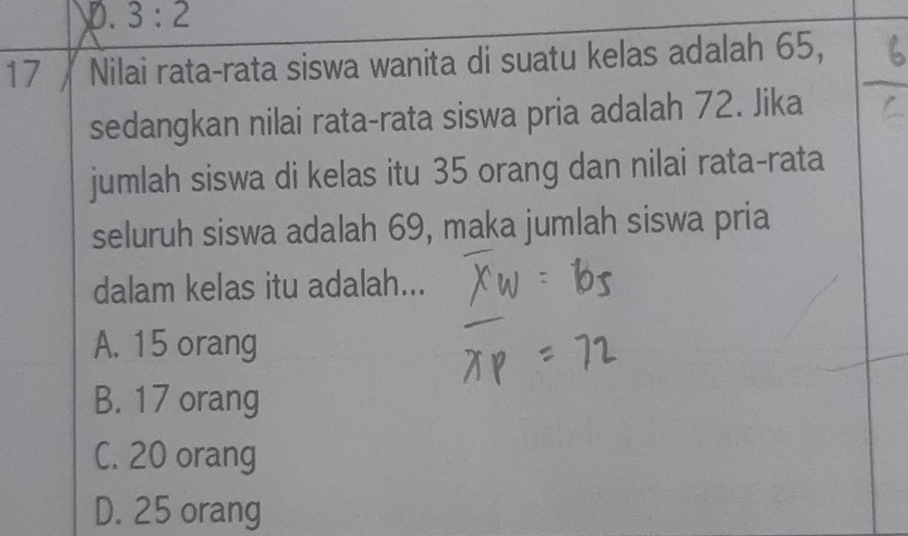 p. 3:2
17】 Nilai rata-rata siswa wanita di suatu kelas adalah 65,
sedangkan nilai rata-rata siswa pria adalah 72. Jika
jumlah siswa di kelas itu 35 orang dan nilai rata-rata
seluruh siswa adalah 69, maka jumlah siswa pria
dalam kelas itu adalah...
A. 15 orang
B. 17 orang
C. 20 orang
D. 25 orang