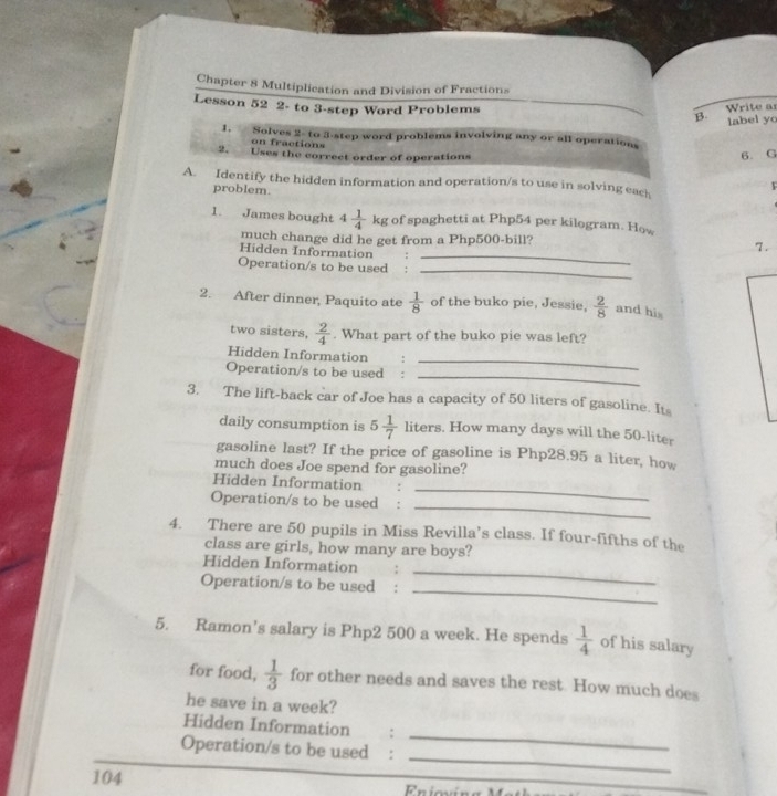 Chapter 8 Multiplication and Division of Fractions 
Lesson 52 2- to 3 -step Word Problems Write as 
B. label yc 
1. Solves 2- to 3 -step word problems involving any or all operations 
on fractions 
2. Uses the correct order of operations 
6. G 
A. Identify the hidden information and operation/s to use in solving each 
problem. 
F 
1. James bought 4 1/4 kg of spaghetti at Php54 per kilogram. How 
_ 
much change did he get from a Php500 -bill? 7. 
Hidden Information 
Operation/s to be used 
_ 
2. After dinner, Paquito ate  1/8  of the buko pie, Jessie,  2/8  and his 
two sisters,  2/4 . What part of the buko pie was left? 
_ 
Hidden Information : 
_ 
Operation/s to be used : 
3. The lift-back car of Joe has a capacity of 50 liters of gasoline. Its 
daily consumption is 5 1/7  liters. How many days will the 50-liter
gasoline last? If the price of gasoline is Php28.95 a liter, how 
much does Joe spend for gasoline? 
_ 
Hidden Information : 
_ 
Operation/s to be used : 
4. There are 50 pupils in Miss Revilla’s class. If four-fifths of the 
class are girls, how many are boys? 
_ 
Hidden Information 
_ 
Operation/s to be used 
5. Ramon’s salary is Php2 500 a week. He spends  1/4  of his salary 
for food,  1/3  for other needs and saves the rest. How much does 
he save in a week? 
_ 
Hidden Information : 
_ 
Operation/s to be used :
104 Eniovír 
_