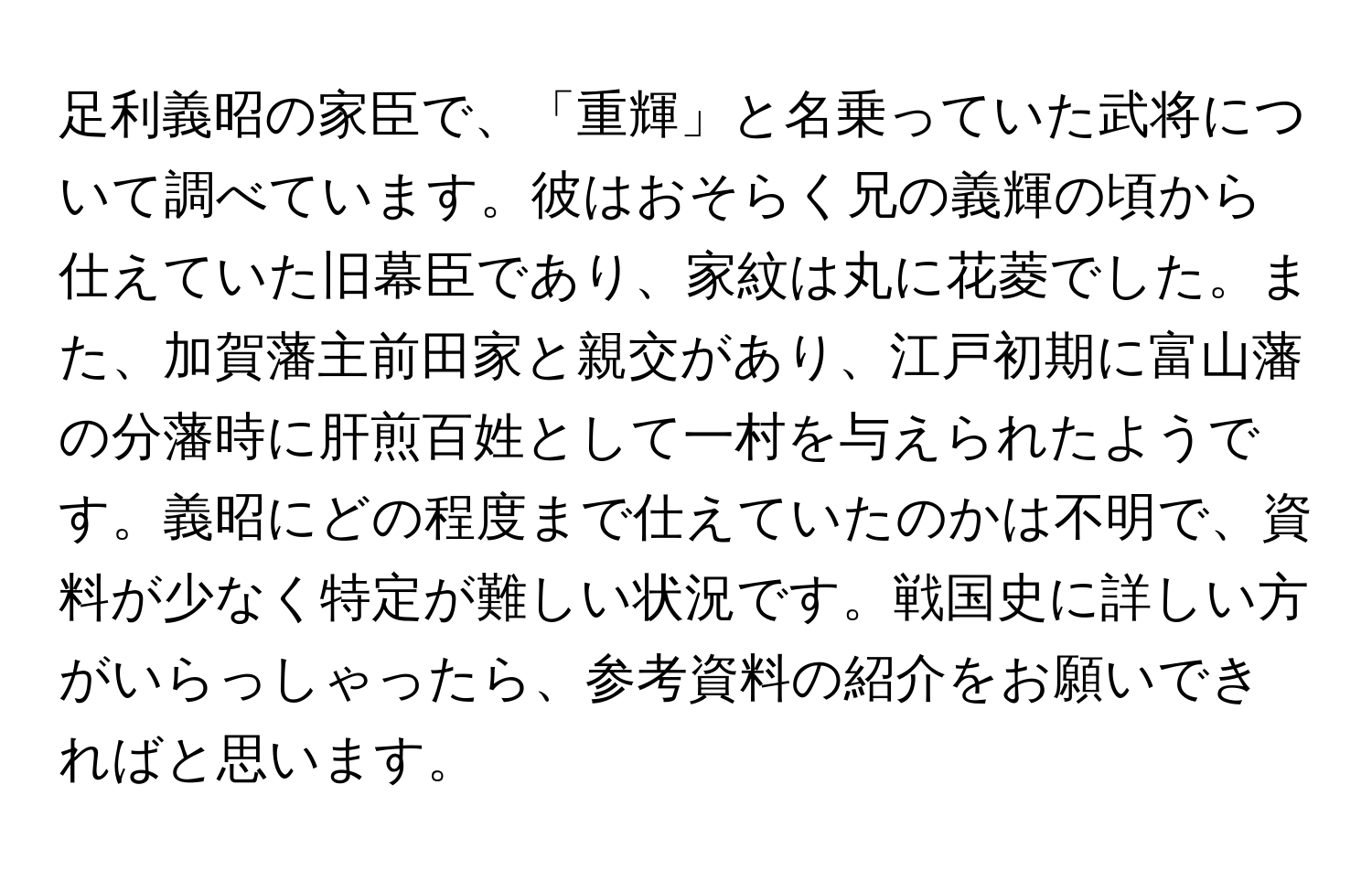 足利義昭の家臣で、「重輝」と名乗っていた武将について調べています。彼はおそらく兄の義輝の頃から仕えていた旧幕臣であり、家紋は丸に花菱でした。また、加賀藩主前田家と親交があり、江戸初期に富山藩の分藩時に肝煎百姓として一村を与えられたようです。義昭にどの程度まで仕えていたのかは不明で、資料が少なく特定が難しい状況です。戦国史に詳しい方がいらっしゃったら、参考資料の紹介をお願いできればと思います。