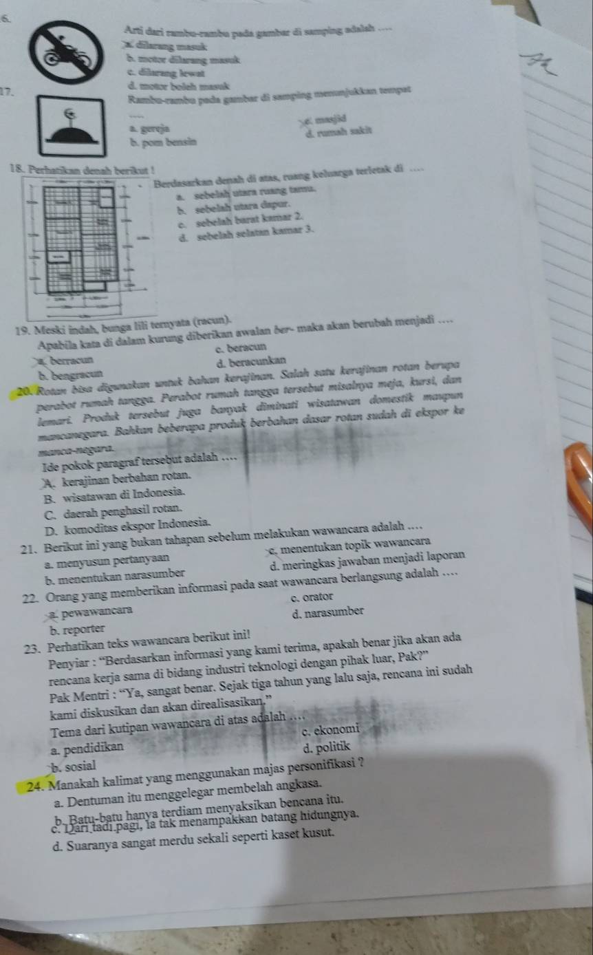 Arti dari rambu-rambu pada gambar di samping adalsh ...
x. dilarang masuk
b. mctor dilarang masuk
c. dilurang lewat
17.
d. motor boleh masuk
Rambu-rambu pada gambar di samping menunjukkan tempat
6 masjid
a. gereja
d. rumah sakit
b. pom bensin
18. Perhatikan denah berikut !
Berdasarkan denah di atas, ruang keluarga terletak di …
a. sebelah utara ruang tamu.
b. sebelah utara dapur.
c. sebelah barat kamar 2.
d. sebelah selatan kamar 3.
19. Meski indah, bunga lili ternyata (racun).
Apabila kata di dalam kurung diberikan awalan ðer- maka akan berubah menjadi …
berracu c. beracun
b. bengracun d. beracunkan
20. Rotan bisa digunakan untuk bahan kerajinan. Salah satu kerajinan rotan berupa
perabot rumah tangga. Perabot rumah tangga tersebut misalnya meja, kursi, dan
lemari. Produk tersebut juga banyak diminati wisatawan domestik maupun
mancanegara. Bahkan beberapa produk berbahan dasar rotan sudah di ekspor ke
manca-negara.
Ide pokok paragraf tersebut adalah …
A. kerajinan berbahan rotan.
B. wisatawan di Indonesia.
C. daerah penghasil rotan.
D. komoditas ekspor Indonesia.
21. Berikut ini yang bukan tahapan sebelum melakukan wawancara adalah ..
a. menyusun pertanyaan  c, mentukan topik w awancara
b. menentukan narasumber d. meringkas jawaban menjadi laporan
22. Orang yang memberikan informasi pada saat wawancara berlangsung adalah …
a. pewawancara c. orator
b. reporter d. narasumber
23. Perhatikan teks wawancara berikut ini!
Penyiar : “Berdasarkan informasi yang kami terima, apakah benar jika akan ada
rencana kerja sama di bidang industri teknologi dengan pihak luar, Pak?"
Pak Mentri : “Ya, sangat benar. Sejak tiga tahun yang lalu saja, rencana ini sudah
kami diskusikan dan akan direalisasikan.”
Tema dari kutipan wawancara di atas adalah ....
c. ekonomi
a. pendidikan d. politik
b. sosial
24. Manakah kalimat yang menggunakan majas personifikasi ?
a. Dentuman itu menggelegar membelah angkasa.
b Batu-bạtu hanya terdiam menyaksikan bencana itu.
c. Dari tadi pagi, la tak menampakkan batang hidungnya.
d. Suaranya sangat merdu sekali seperti kaset kusut.