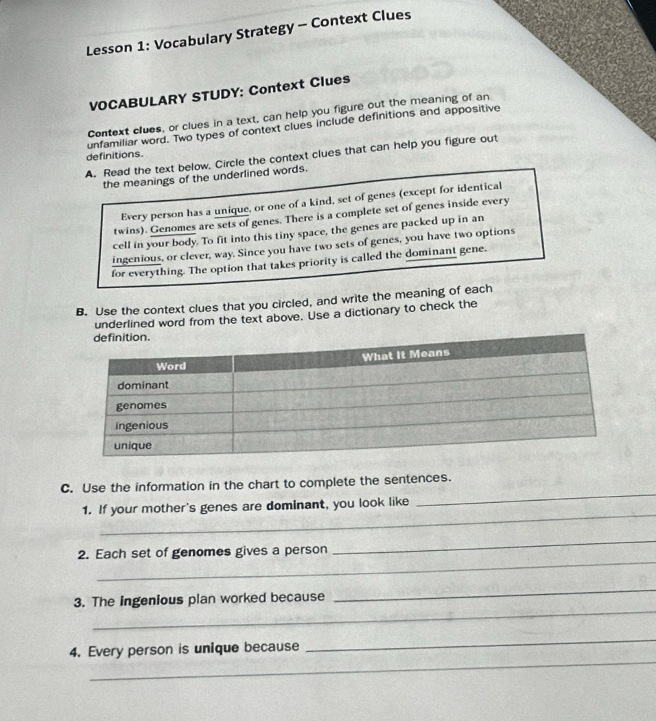 Lesson 1: Vocabulary Strategy - Context Clues 
VOCABULARY STUDY: Context Clues 
Context clues, or clues in a text, can help you figure out the meaning of an 
unfamiliar word. Two types of context clues include definitions and appositive 
definitions. 
A. Read the text below. Circle the context clues that can help you figure out 
the meanings of the underlined words. 
Every person has a unique, or one of a kind, set of genes (except for identical 
twins). Genomes are sets of genes. There is a complete set of genes inside every 
cell in your body. To fit into this tiny space, the genes are packed up in an 
ingenious, or clever, way. Since you have two sets of genes, you have two options 
for everything. The option that takes priority is called the dominant gene. 
B. Use the context clues that you circled, and write the meaning of each 
underlined word from the text above. Use a dictionary to check the 
_ 
C. Use the information in the chart to complete the sentences. 
_ 
1. If your mother's genes are dominant, you look like 
_ 
2. Each set of genomes gives a person 
_ 
_ 
_ 
3. The ingenious plan worked because 
_ 
4. Every person is unique because 
_