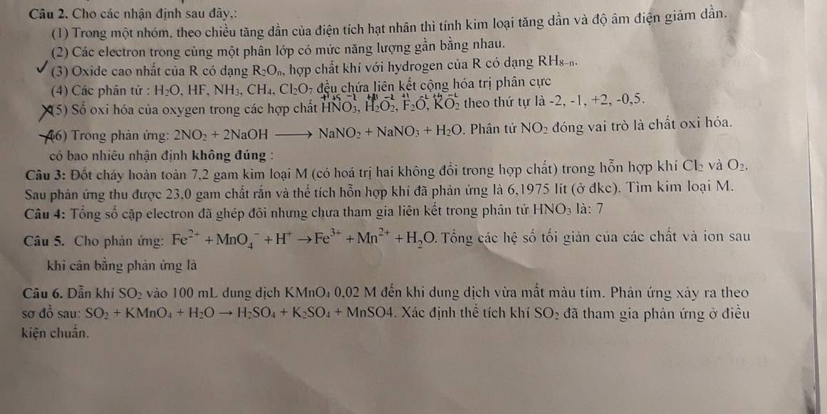 Cho các nhận định sau đây,:
(1) Trong một nhóm, theo chiều tăng dần của điện tích hạt nhân thì tính kim loại tăng dần và độ âm điện giảm dần.
(2) Các electron trong cùng một phân lớp có mức năng lượng gần bằng nhau.
(3) Oxide cao nhất của R có dạng R_2O_n hợp chất khí với hydrogen của R có dạng RHs
(4) Các phân tử : H_2O,HF,NH_3,CH_4,Cl_2O_7 đều chứa liên kết cộng hóa trị phân cực
(5) Số oxi hóa của oxygen trong các hợp chất HNO_3,H_2O_2,F_2O_,^(2+),KO_2 theo thứ tự là -2, -1, +2, -0,5.
46) Trong phản ứng: 2NO_2+2NaOHto NaNO_2+NaNO_3+H_2O. Phân tử NO_2 đóng vai trò là chất oxi hóa.
có bao nhiêu nhận định không đúng :
Câu 3: Đốt cháy hoàn toàn 7,2 gam kim loại M (có hoá trị hai không đồi trong hợp chất) trong hỗn hợp khí Ch và O_2.
Sau phản ứng thu được 23,0 gam chất rắn và thể tích hỗn hợp khí đã phản ứng là 6,1975 lít (ở đkc). Tìm kim loại M.
Câu 4: Tổng số cặp electron đã ghép đôi nhưng chưa tham gia liên kết trong phân tử HNO₃ là: 7
Câu 5. Cho phản ứng: Fe^(2+)+MnO_4^(-+H^+)to Fe^(3+)+Mn^(2+)+H_2O. Tổng các hệ số tối giản của các chất và ion sau
khi cân bằng phản ứng là
Câu 6. Dẫn khí SO_2 vào 100 mL dung dịch KMnO₄ 0,02 M đến khi dung dịch vừa mất màu tím. Phản ứng xảy ra theo
sơ đồ sau: SO_2+KMnO_4+H_2Oto H_2SO_4+K_2SO_4+MnSO4. Xác định thể tích khí SO_2 đã tham gia phản ứng ở điều
kiện chuẩn.