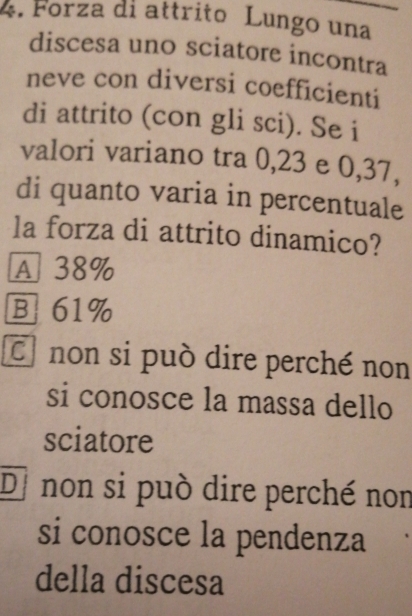 Forza di attrito Lungo una
discesa uno sciatore incontra
neve con diversi coefficienti
di attrito (con gli sci). Se i
valori variano tra 0, 23 e 0, 37,
di quanto varia in percentuale
la forza di attrito dinamico?
A 38%
B 61%
C non si può dire perché non
si conosce la massa dello
sciatore
Di non si può dire perché non
si conosce la pendenza
della discesa