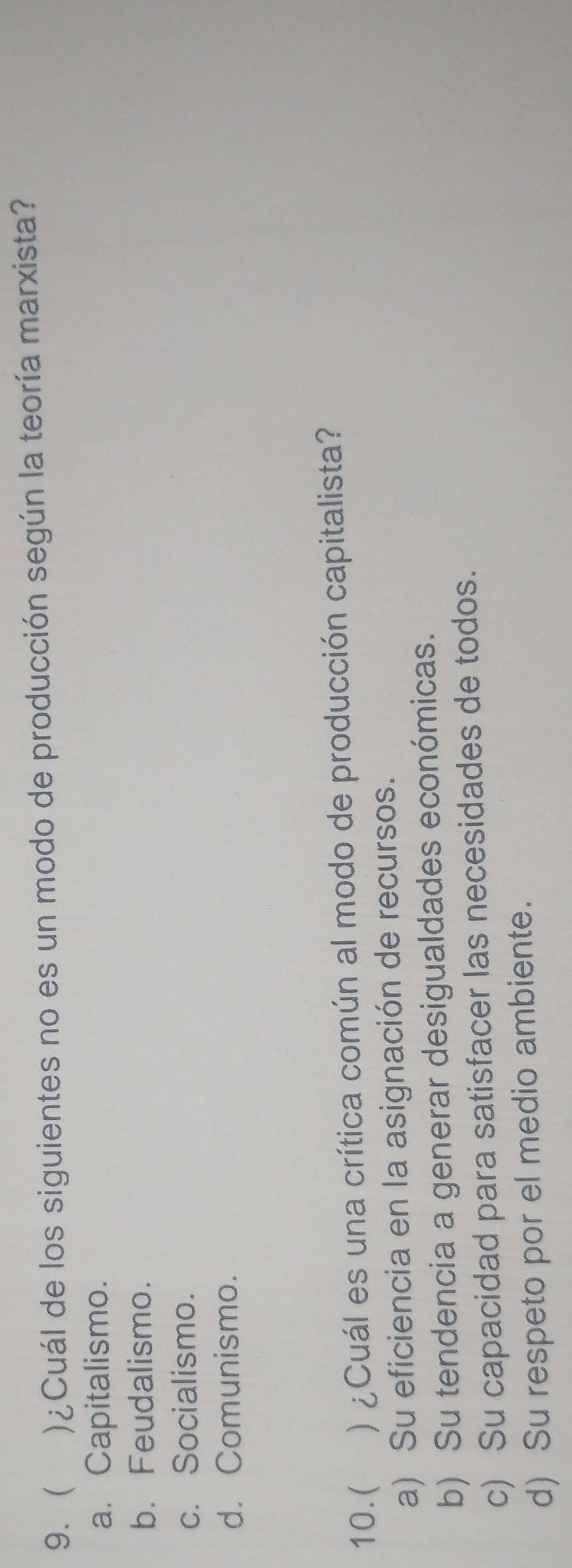 9. )¿Cuál de los siguientes no es un modo de producción según la teoría marxista?
a. Capitalismo.
b. Feudalismo.
c. Socialismo.
d. Comunismo.
10.( ) ¿Cuál es una crítica común al modo de producción capitalista?
a) Su eficiencia en la asignación de recursos.
b) Su tendencia a generar desigualdades económicas.
c) Su capacidad para satisfacer las necesidades de todos.
d) Su respeto por el medio ambiente.