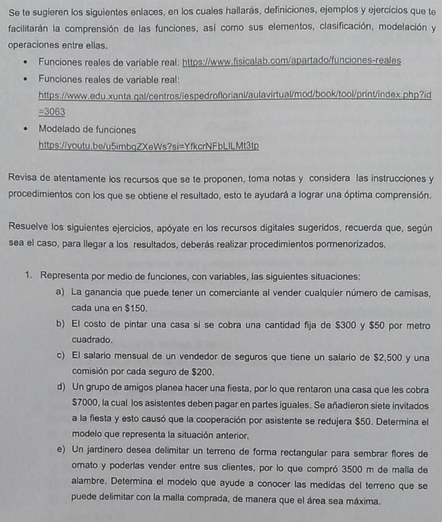 Se te sugieren los siguientes enlaces, en los cuales hallarás, definiciones, ejemplos y ejercicios que te
facilitarán la comprensión de las funciones, así como sus elementos, clasificación, modelación y
operaciones entre ellas.
Funciones reales de variable real: https://www.fisicalab.com/apartado/funciones-reales
Funciones reales de variable real:
https://www.edu.xunta.gal/centros/iespedrofloriani/aulavirtual/mod/book/tool/print/index.php?id
=3063
Modelado de funciones
https://youtu.be/u5imbqZXeWs?si=YfkcrNFbLILMt3tp
Revisa de atentamente los recursos que se te proponen, toma notas y considera las instrucciones y
procedimientos con los que se obtiene el resultado, esto te ayudará a lograr una óptima comprensión.
Resuelve los siguientes ejercicios, apóyate en los recursos digitales sugeridos, recuerda que, según
sea el caso, para llegar a los resultados, deberás realizar procedimientos pormenorizados.
1. Representa por medio de funciones, con variables, las siguientes situaciones:
a) La ganancia que puede tener un comerciante al vender cualquier número de camisas,
cada una en $150.
b) El costo de pintar una casa si se cobra una cantidad fija de $300 y $50 por metro
cuadrado.
c) El salario mensual de un vendedor de seguros que tiene un salario de $2,500 y una
comisión por cada seguro de $200.
d) Un grupo de amigos planea hacer una fiesta, por lo que rentaron una casa que les cobra
$7000, la cual los asistentes deben pagar en partes iguales. Se añadieron siete invitados
a la fiesta y esto causó que la cooperación por asistente se redujera $50. Determina el
modelo que representa la situación anterior.
e) Un jardinero desea delimitar un terreno de forma rectangular para sembrar flores de
ornato y poderlas vender entre sus clientes, por lo que compró 3500 m de malla de
alambre. Determina el modelo que ayude a conocer las medidas del terreno que se
puede delimitar con la malla comprada, de manera que el área sea máxima.